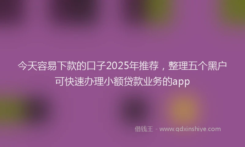 今天容易下款的口子2025年推荐，整理五个黑户可快速办理小额贷款业务的app