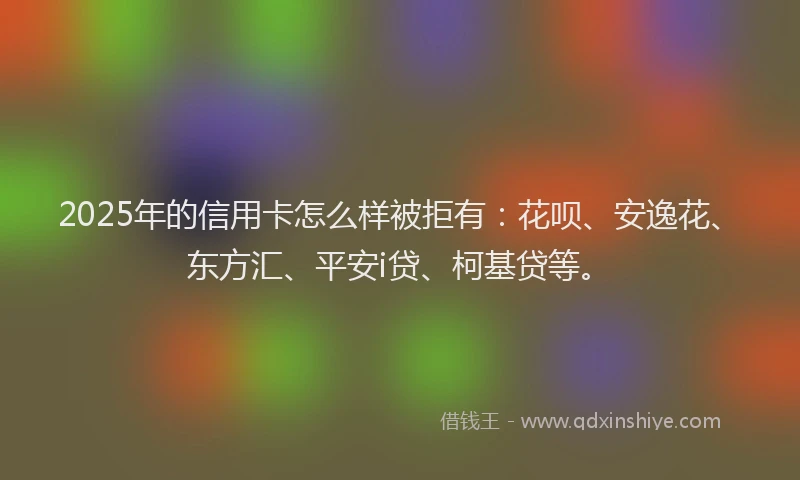 2025年的信用卡怎么样被拒有：花呗、安逸花、东方汇、平安i贷、柯基贷等。