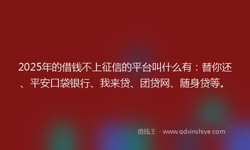 2025年的借钱不上征信的平台叫什么有：替你还、平安口袋银行、我来贷、团贷网、随身贷等。