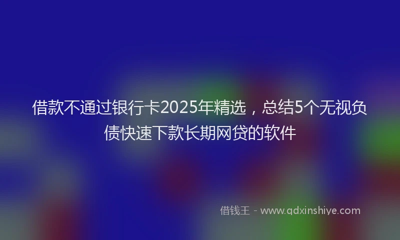 借款不通过银行卡2025年精选，总结5个无视负债快速下款长期网贷的软件
