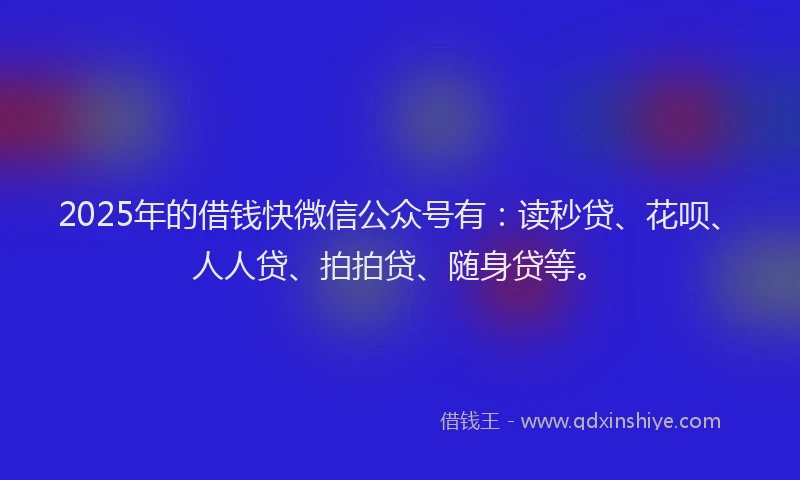 2025年的借钱快微信公众号有：读秒贷、花呗、人人贷、拍拍贷、随身贷等。