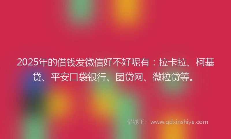 2025年的借钱发微信好不好呢有：拉卡拉、柯基贷、平安口袋银行、团贷网、微粒贷等。