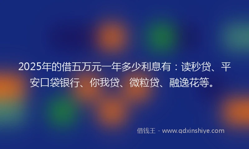 2025年的借五万元一年多少利息有：读秒贷、平安口袋银行、你我贷、微粒贷、融逸花等。