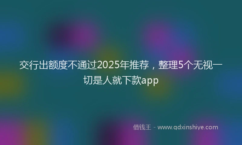 交行出额度不通过2025年推荐，整理5个无视一切是人就下款app