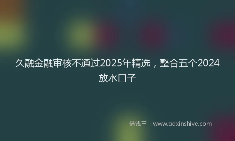久融金融审核不通过2025年精选，整合五个2024放水口子