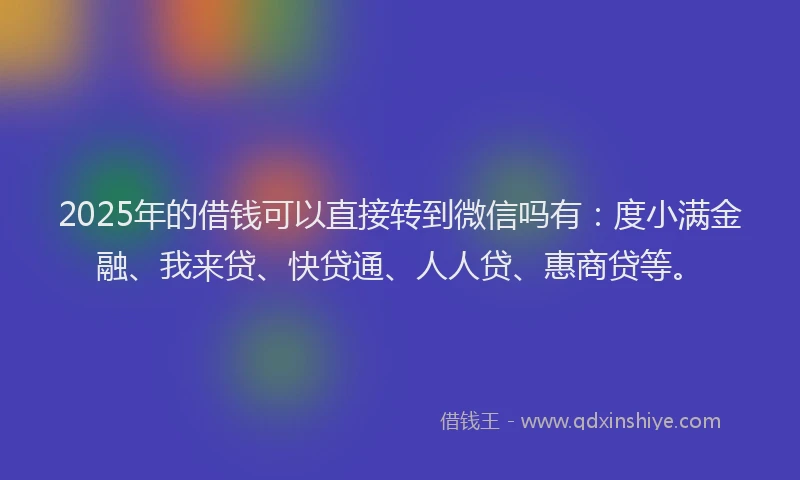 2025年的借钱可以直接转到微信吗有：度小满金融、我来贷、快贷通、人人贷、惠商贷等。