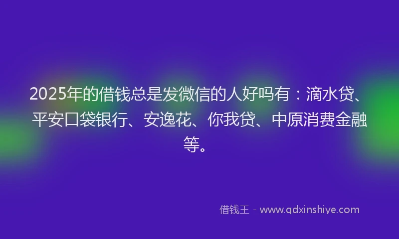 2025年的借钱总是发微信的人好吗有：滴水贷、平安口袋银行、安逸花、你我贷、中原消费金融等。