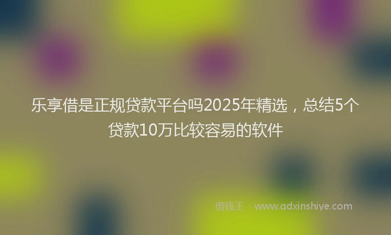 乐享借是正规贷款平台吗2025年精选，总结5个贷款10万比较容易的软件