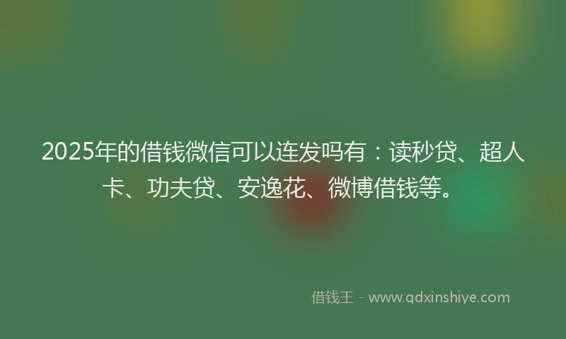 2025年的借钱微信可以连发吗有：读秒贷、超人卡、功夫贷、安逸花、微博借钱等。