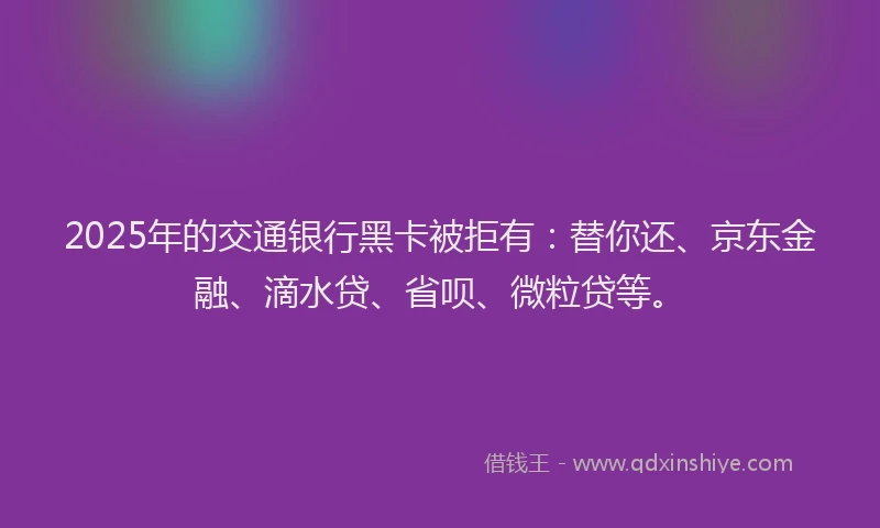 2025年的交通银行黑卡被拒有：替你还、京东金融、滴水贷、省呗、微粒贷等。