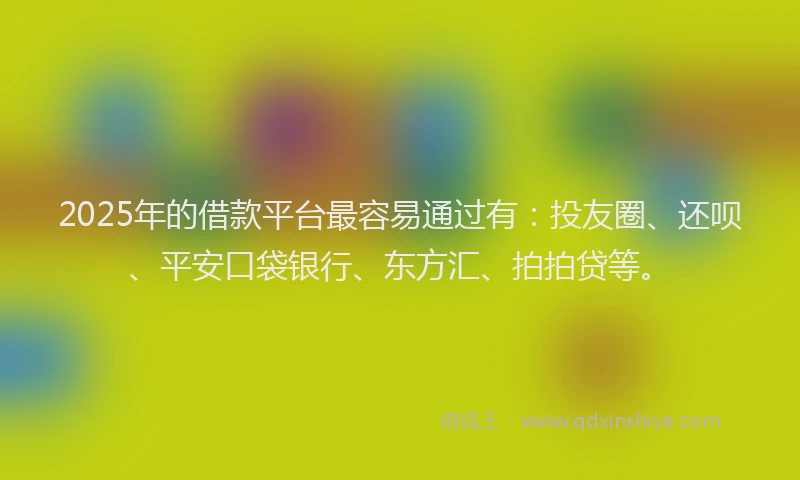 2025年的借款平台最容易通过有：投友圈、还呗、平安口袋银行、东方汇、拍拍贷等。