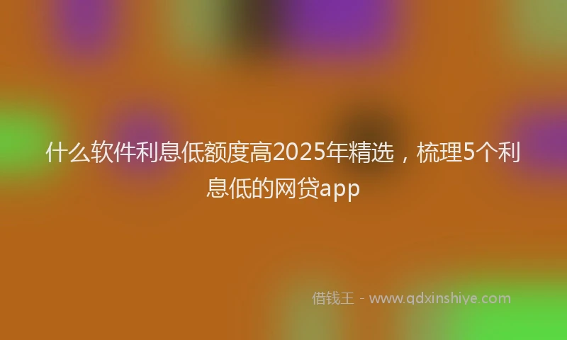 什么软件利息低额度高2025年精选，梳理5个利息低的网贷app