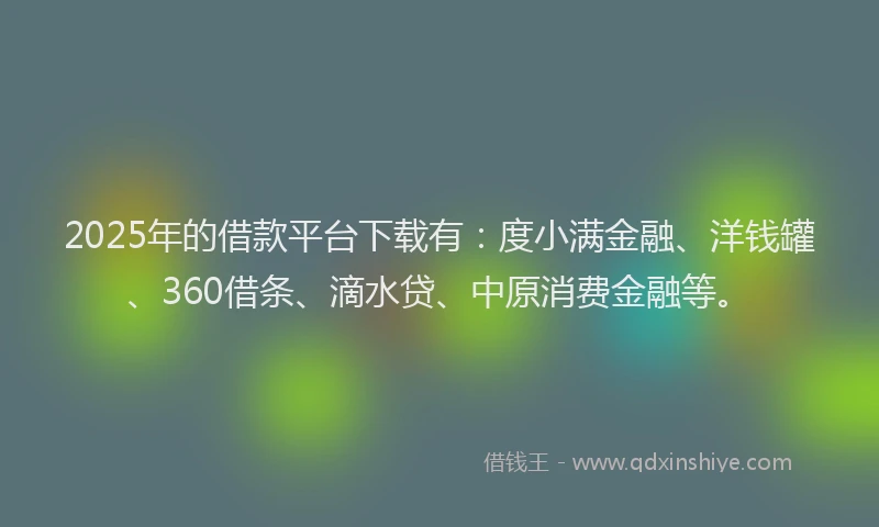 2025年的借款平台下载有：度小满金融、洋钱罐、360借条、滴水贷、中原消费金融等。