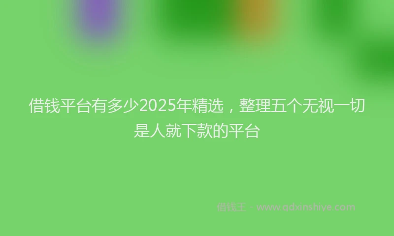 借钱平台有多少2025年精选，整理五个无视一切是人就下款的平台