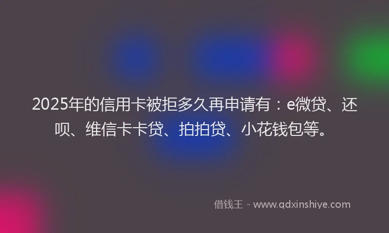 2025年的信用卡被拒多久再申请有：e微贷、还呗、维信卡卡贷、拍拍贷、小花钱包等。