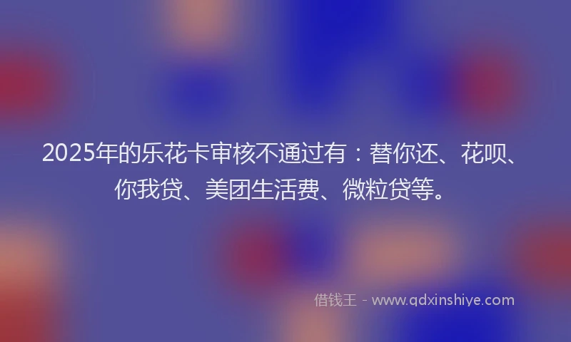 2025年的乐花卡审核不通过有：替你还、花呗、你我贷、美团生活费、微粒贷等。