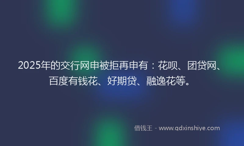 2025年的交行网申被拒再申有：花呗、团贷网、百度有钱花、好期贷、融逸花等。