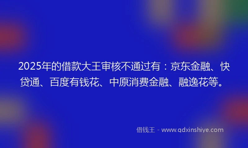 2025年的借款大王审核不通过有：京东金融、快贷通、百度有钱花、中原消费金融、融逸花等。