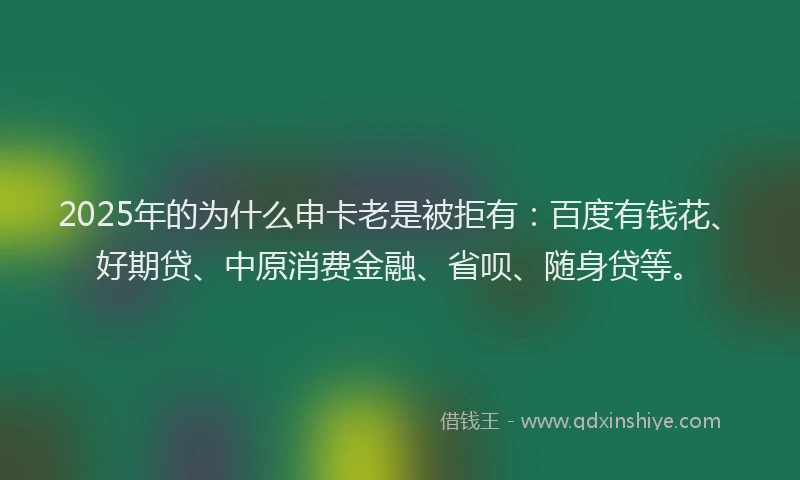 2025年的为什么申卡老是被拒有：百度有钱花、好期贷、中原消费金融、省呗、随身贷等。