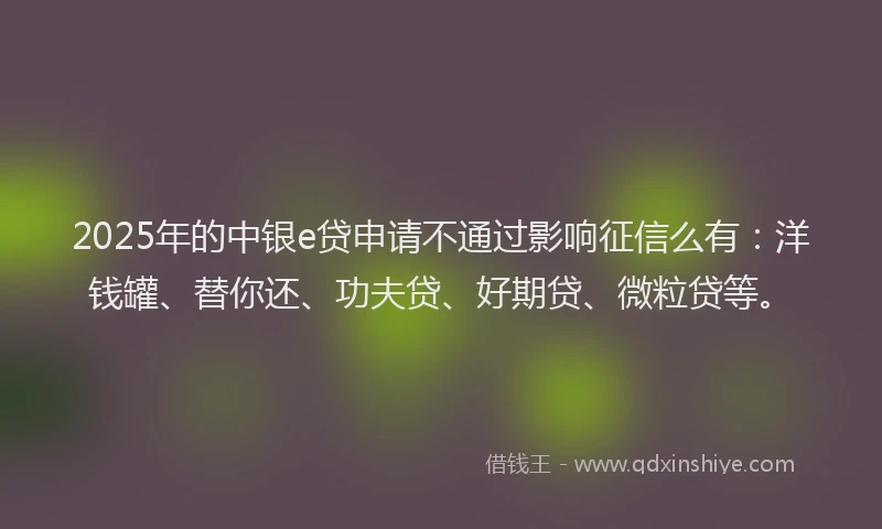 2025年的中银e贷申请不通过影响征信么有：洋钱罐、替你还、功夫贷、好期贷、微粒贷等。