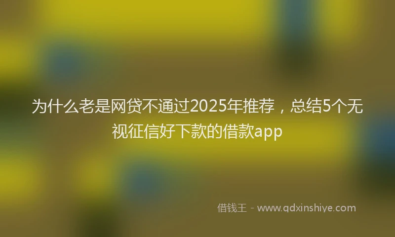 为什么老是网贷不通过2025年推荐，总结5个无视征信好下款的借款app