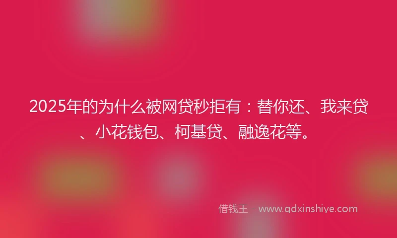 2025年的为什么被网贷秒拒有：替你还、我来贷、小花钱包、柯基贷、融逸花等。