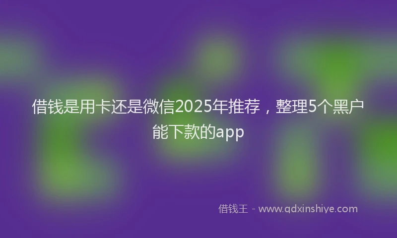 借钱是用卡还是微信2025年推荐，整理5个黑户能下款的app