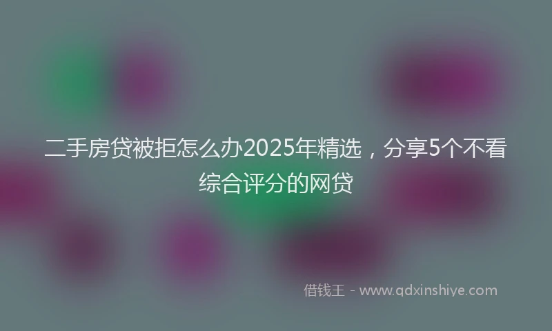 二手房贷被拒怎么办2025年精选，分享5个不看综合评分的网贷