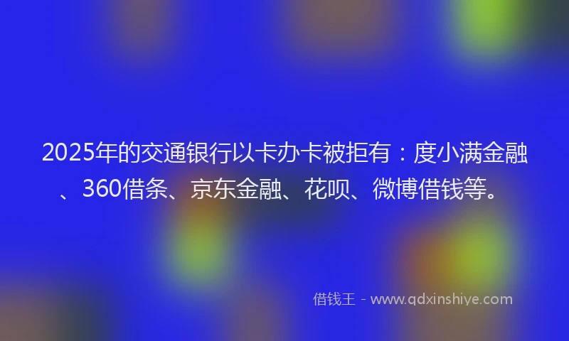 2025年的交通银行以卡办卡被拒有：度小满金融、360借条、京东金融、花呗、微博借钱等。