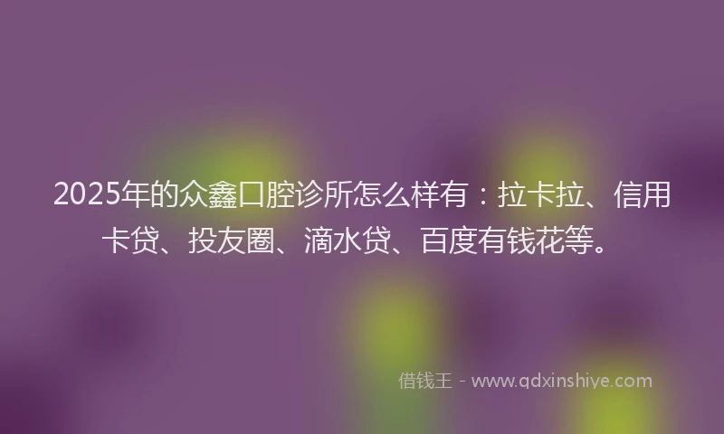 2025年的众鑫口腔诊所怎么样有：拉卡拉、信用卡贷、投友圈、滴水贷、百度有钱花等。
