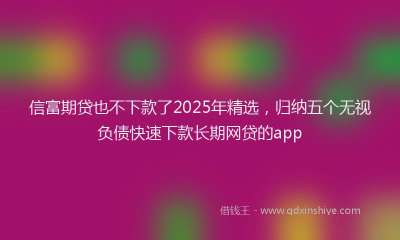 信富期贷也不下款了2025年精选，归纳五个无视负债快速下款长期网贷的app