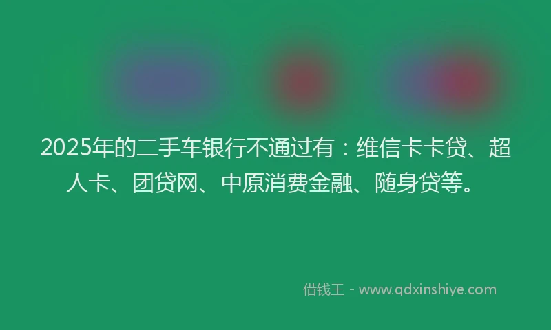 2025年的二手车银行不通过有：维信卡卡贷、超人卡、团贷网、中原消费金融、随身贷等。