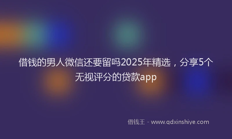 借钱的男人微信还要留吗2025年精选，分享5个无视评分的贷款app