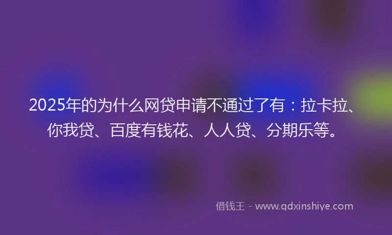 2025年的为什么网贷申请不通过了有：拉卡拉、你我贷、百度有钱花、人人贷、分期乐等。