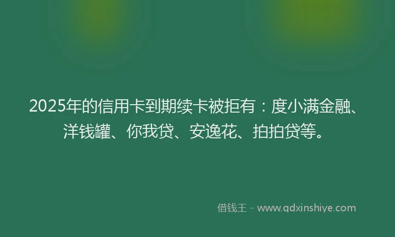 2025年的信用卡到期续卡被拒有：度小满金融、洋钱罐、你我贷、安逸花、拍拍贷等。