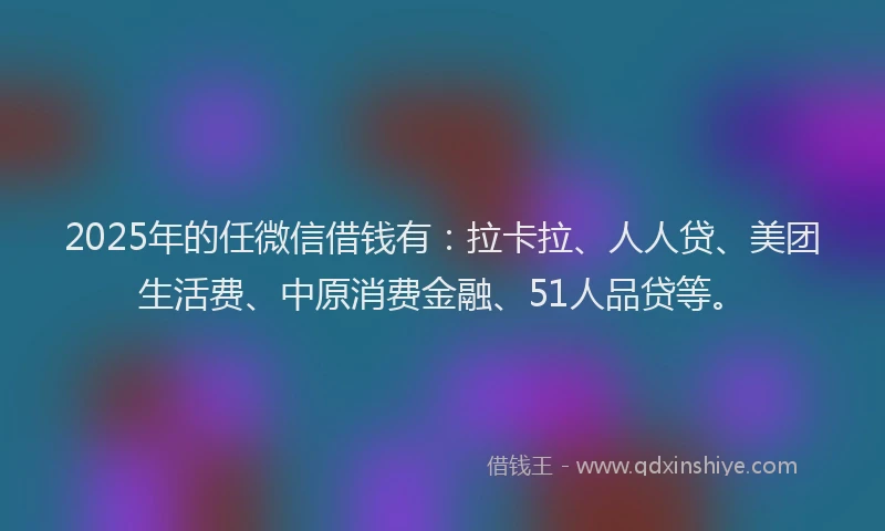 2025年的任微信借钱有：拉卡拉、人人贷、美团生活费、中原消费金融、51人品贷等。