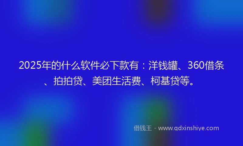 2025年的什么软件必下款有：洋钱罐、360借条、拍拍贷、美团生活费、柯基贷等。