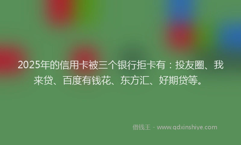 2025年的信用卡被三个银行拒卡有：投友圈、我来贷、百度有钱花、东方汇、好期贷等。