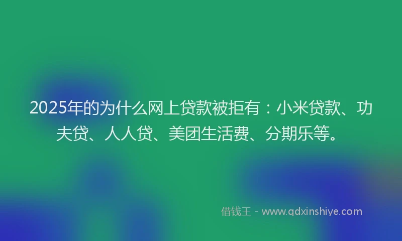 2025年的为什么网上贷款被拒有：小米贷款、功夫贷、人人贷、美团生活费、分期乐等。