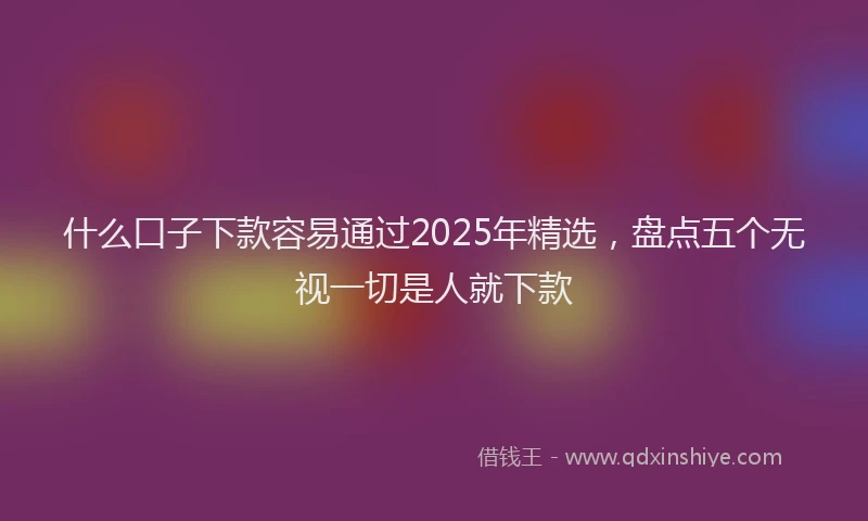 什么口子下款容易通过2025年精选，盘点五个无视一切是人就下款