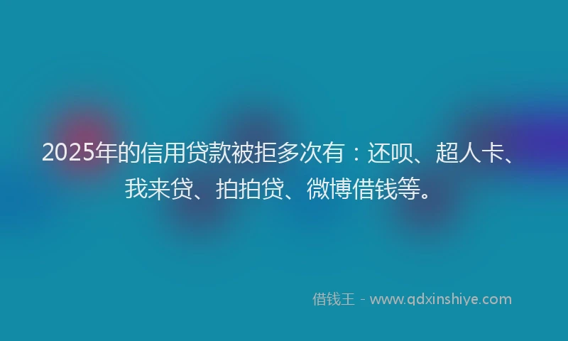 2025年的信用贷款被拒多次有：还呗、超人卡、我来贷、拍拍贷、微博借钱等。