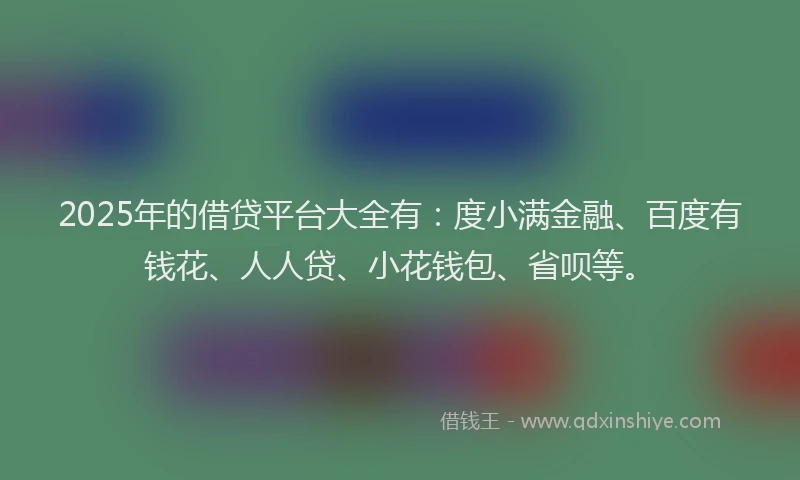 2025年的借贷平台大全有：度小满金融、百度有钱花、人人贷、小花钱包、省呗等。