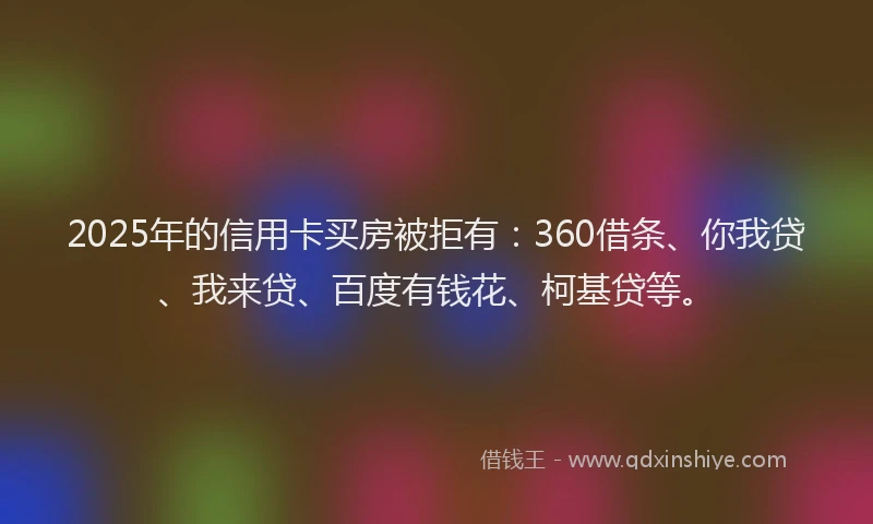 2025年的信用卡买房被拒有：360借条、你我贷、我来贷、百度有钱花、柯基贷等。