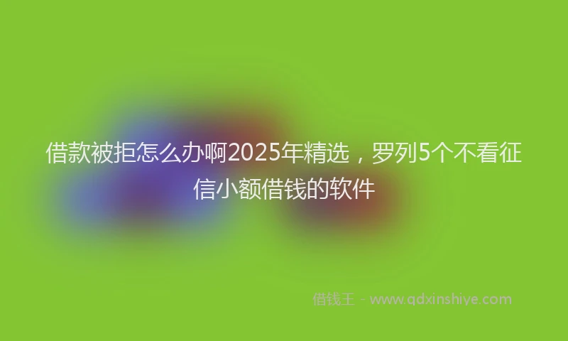 借款被拒怎么办啊2025年精选，罗列5个不看征信小额借钱的软件