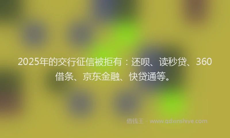 2025年的交行征信被拒有：还呗、读秒贷、360借条、京东金融、快贷通等。