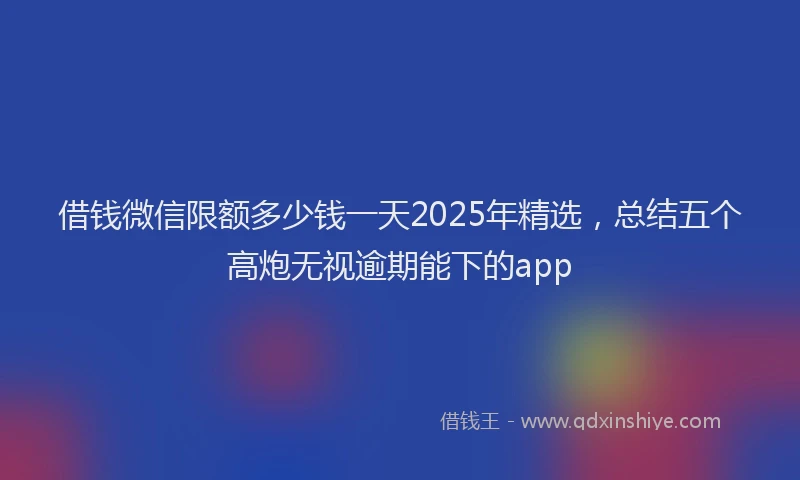 借钱微信限额多少钱一天2025年精选，总结五个高炮无视逾期能下的app