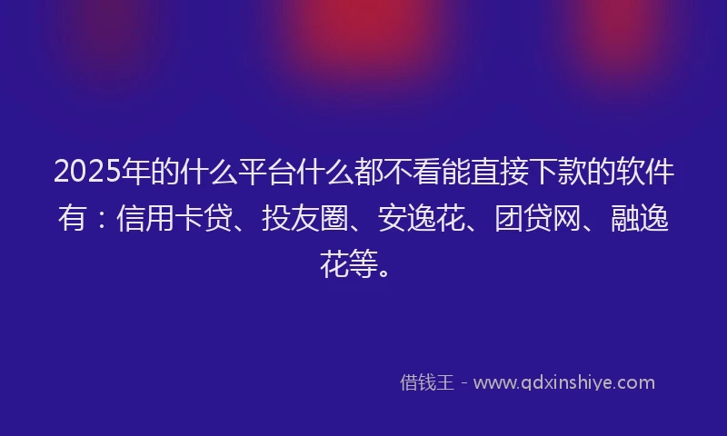 2025年的什么平台什么都不看能直接下款的软件有：信用卡贷、投友圈、安逸花、团贷网、融逸花等。