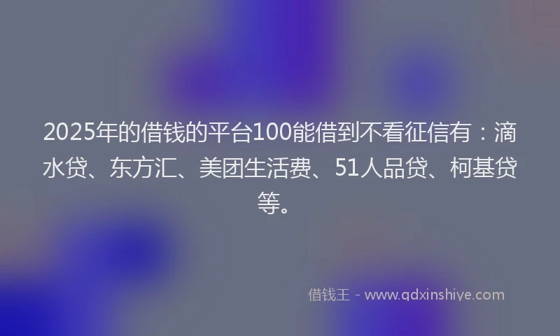 2025年的借钱的平台100能借到不看征信有：滴水贷、东方汇、美团生活费、51人品贷、柯基贷等。