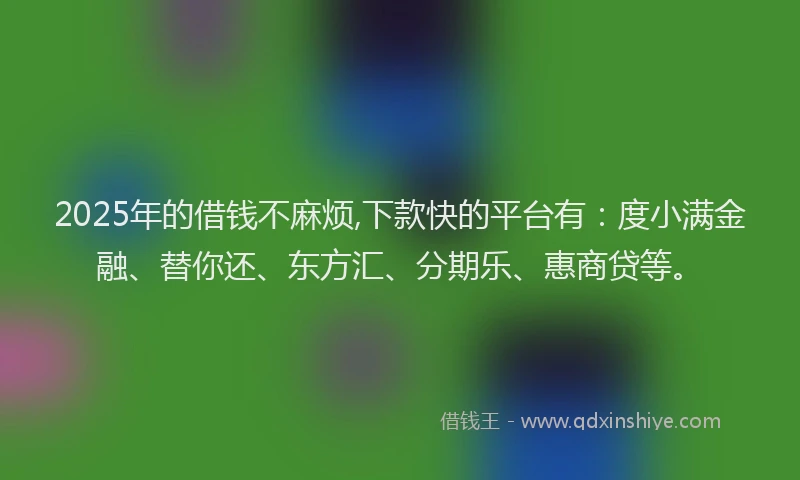 2025年的借钱不麻烦,下款快的平台有：度小满金融、替你还、东方汇、分期乐、惠商贷等。
