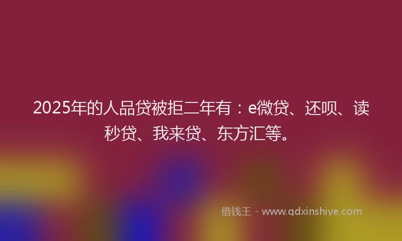 2025年的人品贷被拒二年有：e微贷、还呗、读秒贷、我来贷、东方汇等。
